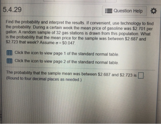 5.4.29 Question Help Find the probability and interpret the results. If convenient, use technology to find the probability During a certain week the mean price of gasoline was $2.701 per gallon. A random sample of 32 gas stations is drawn from this population. What is the probability that the mean price for the sample was between $2.687 and $2.723 that week? Assume ơ $0.047 El Click the icon to view page 1 of the standard normal table EB Click the icon to view page 2 of the standard normal table The probability that the sample mean was between $2.687 and $2.723 is (Round to four decimal places as needed)