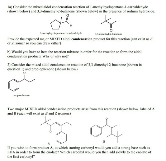 la) Consider the mixed aldol condensation reaction of 1-methylcyclopentane-1-carbaldehyde (shown below) and 3,3-dimethyl-2-butanone (shown below) in the presence of sodium hydroxide Provide the expected major MIXED aldol condensation product for this reaction (can exist as E or Z isomer so you can draw either) b) Would you have to heat the reaction mixture in order for the reaction to form the aldol condensation product? Why or wh y not? 2) Consider the mixed aldol condensation reaction of 3,3-dimethyl-2-butanone (shown in question 1) and propiophenone (shown below). 0 Two major MIXED aldol condensation products arise from this reaction (shown below, labeled A and B (each will exist as E and Z isomers) If you wish to form product A, to which starting carbonyl would you add a strong base such as LDA in order to form the enolate? Which carbonyl would you then add slowly to the enolate of the first carbonyl?