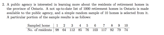 2. A public agency is interested in learning more about the residents of retirement homes in the province of Ontario. A not up-to-date list of 1000 retirement homes in Ontario is made available to the public agency, and a simple random sample of 10 homes is selected from it A particular portion of the sample results is as follows: Sampled home 1 2 3 4 5 678 9 10 No. of residents 98 64 112 85 76 103 117 92 79 74
