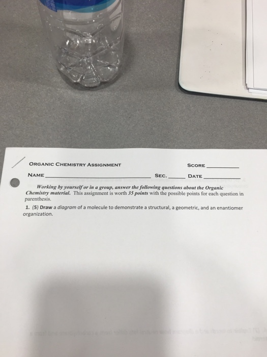 ORGANIC CHEMISTRY ASSIGNMENT SCORE- NAME SEC DATE Working by yourself or in a group, answer the following questions about the Organic Chemistry material. This assignment is worth 35 points with the possible points for each question in parenthesis. 1. (5) Draw a diagram of a molecule to demonstrate a structural, a geometric, and an enantiomer organization.