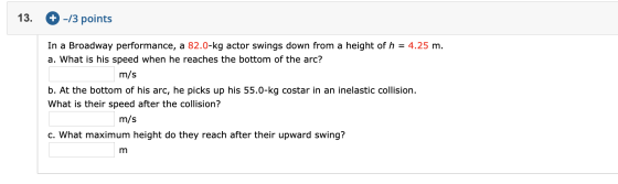 13. + -/3 points In a Broadway performance, a 82.0-kg actor swings down from a height of h = 4.25 m. a. What is his speed whe