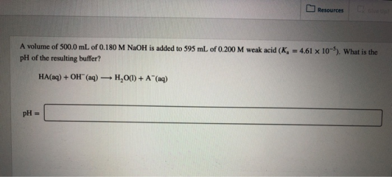 Resources A volume of 500.0 mL of 0.180 M NaOH is added to 595 mL of 0.200 M weak acid (K, = 4.61 x 10-5). What is the pH of