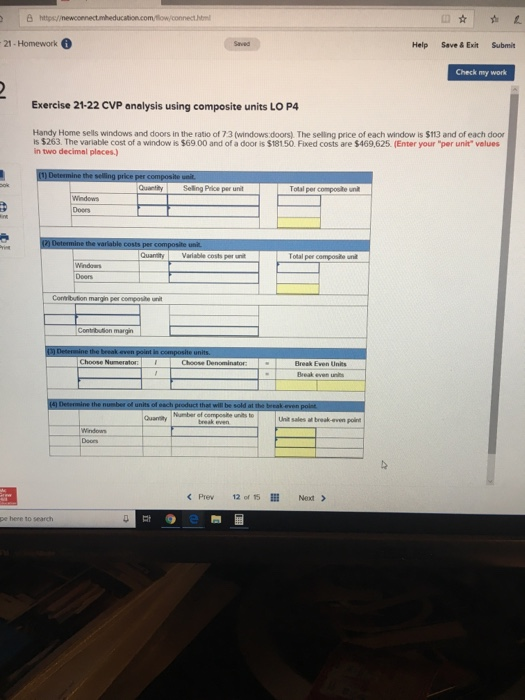 21- Homework Help Save&ExitSubmit Check my work Exercise 21-22 CVP analysis using composite units LO P4 Handy Home sells windows and doors in the ratio of 7:3 (windows doors). The selling price of each window is $113 and of each doo is $263. The variable cost of a window is $6900 and of a door is $18150. Fixed costs are $469,625. (Enter your per unit velues in two decimal places.) Quantity Selling Price per unit Tolal per Windows Doors QuanityVariable costs per unit Windas Doers Contrbution margin Choose D Break Even Units Break evern Quanity ber Unit sales af break-even point break even C Prew 12 of 5 Next > pe here to search