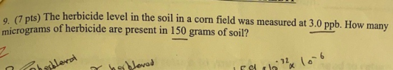 9. (7 pts) The herbicide level in the soil in a corn field was measured at 3.0 ppb. How many micrograms of herbicide are pres