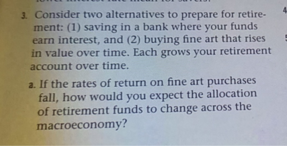 4 3. Consider two alternatives to prepare for retire- ment: (1) saving in a bank where your funds earn interest, and (2) buying fine art that rises 5 in value over time. Each grows your retirement account over time a. If the rates of return on fine art purchases fall, how would you expect the allocation of retirement funds to change across the macroeconomy?