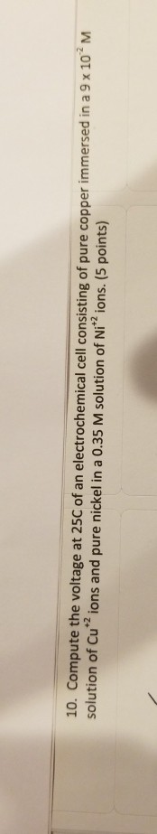 10. Compute the voltage at 25C of an electrochemical cell consisting of pure copper immersed in a 9 x 10M solution of Cu* ion