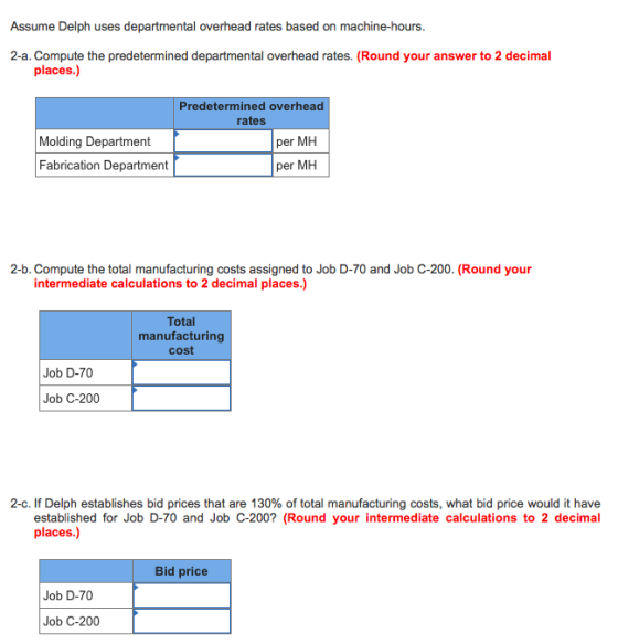 Assume Delph uses departmental overhead rates based on machine-hours. 2-a. Compute the predetermined departmental overhead rates. (Round your answer to 2 decimal places.) Predetermined overhead rates Molding Department Fabrication Department per MH per MH 2-b. Compute the total manufacturing costs assigned to Job D-70 and Job C-200. (Round your intermediate calculations to 2 decimal places.) Total manufacturing cost Job D-70 Job C-200 2-c. If Delph establishes bid prices that are 130% of total manufacturing costs, what bid price would it have established for Job D-70 and Job C-200? (Round your intermediate calculations to 2 decimal places.) Bid price Job D-70 Job C-200
