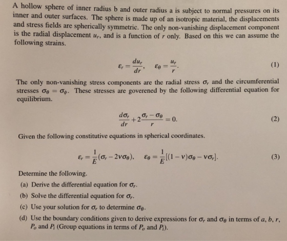 A hollow sphere of inner radius b and outer radius a is subject to normal pressures on its inner and outer surfaces. The sphere is made up of an isotropic material, the displacements and stress fields are spherically symmetric. The only non-vanishing displacement component is the radial displacement ur, and is a function of r only. Based on this we can assume the following strains. lu lur dr The only non-vanishing stress components are the radial stress σ, and the circumferential stresses σθ-g. These stresses are goverened by the following differential equation for equilibrium. =0. dr Given the following constitutive equations in spherical coordinates. Determine the following (a) Derive the differential equation for σ (b) Solve the differential equation for σ (c) Use your solution for σ, to determine σ6- (d) Use the boundary conditions given to derive expressions for σ, and σθ in terms of a, b, r, Po and Pi (Group equations in terms of Po and Pi).