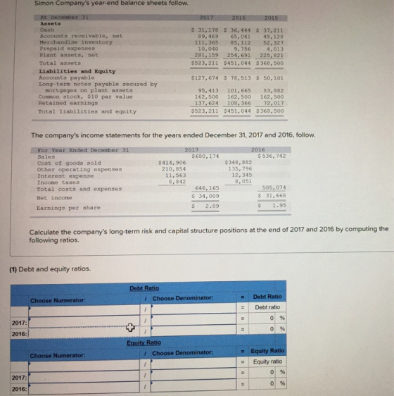 Simon Companys year-end balance sheets follow. 2017 2016 2015 At Assets Cash Accounts receivable, net Merchandise inventory Prepaid expenses Plant assets, net Total assets 31,178 $ 36,444 37,211 89,469 65,041 49,128 111,365 85,112 52,327 4,013 281,159 254, 691 225, 821 $523,211 $451,044 $ 368, 500 10,040 9,756 Liabilities and Equity Accounts payable Long-term notes payable secured by $127,674 78,513 $ 50,101 mortgages on plant assets Common stock, $10 par value Retained earnings Total liabilities and equity 95,413 101,665 83,882 162,500 162,500 162,500 137, 624 108,366 72,017 $523,211 $451,044 $368,500 The companys income statements for the years ended December 31, 2017 and 2016, follow. For Year Ended December 31 Sales Cost of goods sold Other operating expenses Interest expense Income taxes Total costs and expenses Net income 2017 $680, 174 $ 536, 742 $414, 906 210,854 11,563 8,842 $348, 882 135,796 12, 345 8,051 646, 165 $ 34,009 $ 2.09 505,074 s 31,668 $ 1.95 Earnings per share Calculate the companys long-term risk and capital structure positions at the end of 2017 and 2016 by computing the following ratios. (1) Debt and equity ratios Debt Ratio z Debt Ratio Choose Numerator: Choose Denominator: Debt ratio 01 % 01% 2017: 2016: Ra Equity Equity ratio Ra Choose Numerator: l Choose Denominator: 01 % 2017 2016