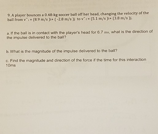 9. A player bounces a 0.48-kg soccer ball off her head, changing the velocity of the ball from vi (8.9 m/s)i+ (-2.8 m/s )j to v (5.1 m/s)i+ (3.8 m/s )j. a. If the ball is in contact with the players head for 6.7 ms, what is the direction of the impulse delivered to the ball? b. What is the magnitude of the impulse delivered to the ball? c. Find the magnitude and direction of the force if the time for this interaction 10ms