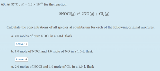 63. At 35°C, K = 1.6 x 10-6 for the reaction 2NOCI(9) = 2NO(g) + Cl2 (9) Calculate the concentrations of all species at equil