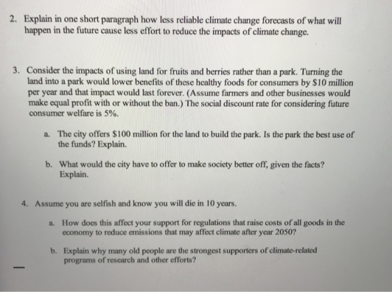 Explain in one short paragraph how less reliable climate change forecasts of what will happen in the future cause less effort to reduce the impacts of climate change. 2. 3. Consider the impacts of using land for fruits and berries rather than a park. Turning the land into a park would lower benefits of these healthy foods for consumers by $10 million per year and that impact would last forever. (Assume farmers and other businesses would make equal profit with or without the ban.) The social discount rate for considering future consumer welfare is 5%. The city offers $100 million for the land to build the park. Is the park the best use of the funds? Explain. a. b. What would the city have to offer to make society better off, given the facts? Explain. 4. Assume you are selfish and know you will die in 10 years. How does this affect your support for regulations that raise costs of all goods in the economy to reduce emissions that may affect climate after year 2050? a. Explain why many old people are the strongest supporters of climate-related programs of rescarch and other efforts? b.