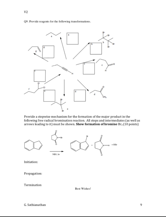 V2 Q9. Provide reagents for the following transformations 0 CI Provide a stepwise mechanism for the formation of the major product in the following free radical bromination reaction. All steps and intermediates (as well as arrows leading to it) must be shown. Show formation of bromine Br2 (10 points) +HBr NBS, hv 0 Initiation: Propagation Termination Best Wishes! G.Sathianathan