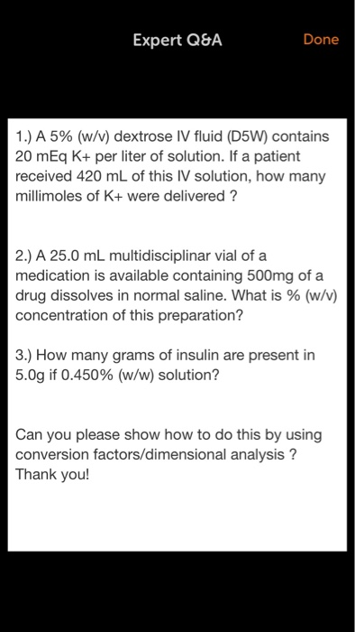 Expert Q&A Done 1 .) A 5% (w/v) dextrose IV fluid (D5W) contains 20 mEq K+ per liter of solution. If a patient received 420 mL of this IV solution, how many millimoles of K+ were delivered? 2.) A 25.0 mL multidisciplinar vial of a medication is available containing 500mg of a drug dissolves in normal saline. What is % (w/v) concentration of this preparation? 3.) How many grams of insulin are present in 5.0g if 0.450% (w/w) solution? Can you please show how to do this by using conversion factors/dimensional analysis? Thank you!