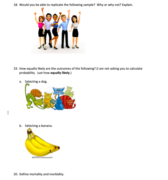 18. Would you be able to replicate the following sample? Why or why not? Explain 19. How equally likely are the outcomes of the following? (I am not asking you to calculate probability. Just how equally likely.) a. Selecting a dog. b. Selecting a banana k5979572 fotosearch О 20. Define mortality and morbidity.
