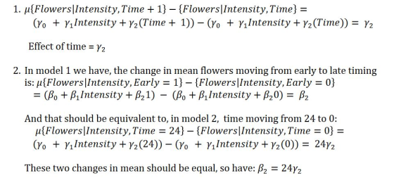 1. μ(Flowers! Intensity, Time+ 1)-(Flowers! Intensity, Time) (Yo + γ|Intensity + ½ (Time + 1)) _ (Yo + γι Intensity + ½ (Time)) = ½ Effect of time = ½ 2. In model 1 we have, the change in mean flowers moving from early to late timing is: μ(Flowers! Intensity. Early-1)-(Flowers! Intensity, Early -(80 + β!Intensity + β21)-(80 + β11ntensity + β,0)-β2 And that should be equivalent to, in model 2, time moving from 24 to 0: μ(Flowers|Intensity, Time-24)-(Flowers|Intensity, Time-0- (Yo + γι Intensity + γ2 (24))-(Yo + γ1Intensity + γ (0))-24 These two changes in mean should be equal, so have: β2-24