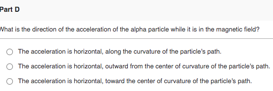 Part D What is the direction of the acceleration of the alpha particle while it is in the magnetic field? The acceleration is