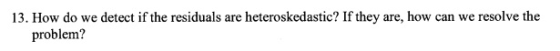13. How do we detect if the residuals are heteroskedastic? If they are, how can we resolve the problem?