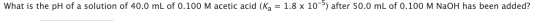 What is the pH of a solution of 40.0 mL of 0.100 M acetic acid (Ka = 1.8 x 10-5) after 50.0 mL of 0.100 M NaOH has been added