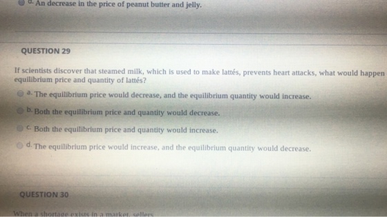 d. An decrease in the price of peanut butter and jelly QUESTION 29 If scientists discover that steamed milk, which is used to make lattés, prevents heart attacks, what would happen equilibrium price and quantity of lattés? - a. The equilibrium price would decrease, and the equilibrium quantity would increase b. Both the equilibrium price and quantity would decrease. CBoth the equilibrium price and quantity would increase o d. The equilibrium price would increase, and the equilibrium quantity would decrease QUESTION 30