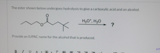 The ester shown below undergoes hydrolysis to give a carboxylic acid and an alcohol. H30 H2O ? Provide an IUPAC name for the