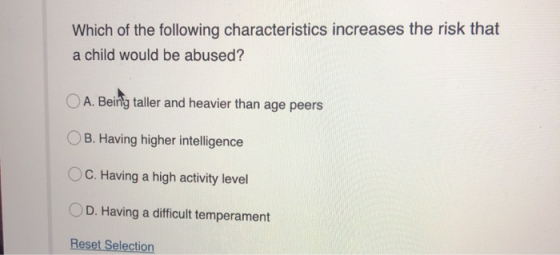 Which of the following characteristics increases the risk that a child would be abused? O A. Being taller and heavier than ag