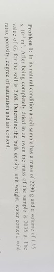 Problem 1: In its natural condition a soil sample has a mass of 2290 g and a volume of 1.15 x10 m. After being completely dri