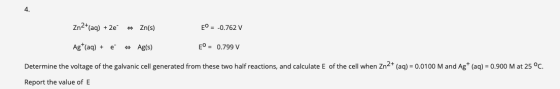 4. Zn2+(aq) + 2e Zn(s) E = -0.762 V Ag+ (aq) + e # Ag(s) E = 0.799 V Determine the voltage of the galvanic cell generated fro
