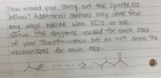 How would you carry out the synthesis below? Additional carbons may come from any alkyl halide with 30s or less, Show the re