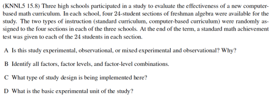 (KNNL5 15.8) Three high schools participated in a study to evaluate the effectiveness of a new computer- based math curriculum. In each school, four 24-student sections of freshman algebra were available for the study. The two types of instruction (standard curriculum, computer-based curriculum) were randomly as signed to the four sections in each of the three schools. At the end of the term, a standard math achievement test was given to each of the 24 students in each section. A Is this study experimental, observational, or mixed experimental and observational? Why? B Identify all factors, factor levels, and factor-level combinations. C What type of study design is being implemented here? D What is the basic experimental unit of the study?