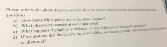 Please refer to the phase diagram on slide 38 in the lecture notes for Carbon and answer the following questions. a) b) c) d) How many triple points are in the phase diagram? What phases can coexist at each triple point? What happens if graphite is subjected to very high pressure at room temperature? If we assume that the density increased with an increase in pressure, which is more dense,graphite or diamond?