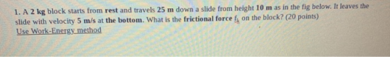 1. A 2 kg block starts from rest and travels 25 m down a slide from height 10 m as in the fig below. It leaves the slide with
