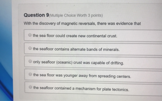 Question 9 Multiple Choice Worth 3 points) With the discovery of magnetic reversals, there was evidence that the sea floor co