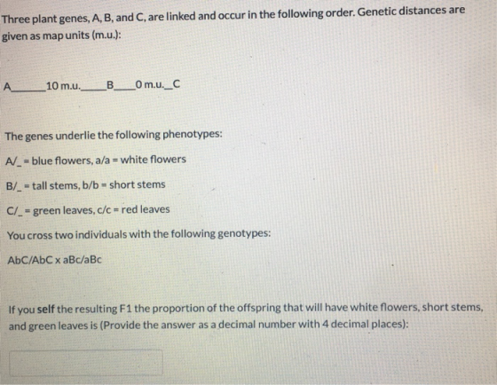 Three plant genes, A, B, and C, are linked and occur in the following order. Genetic distances are given as map units (m.u.):