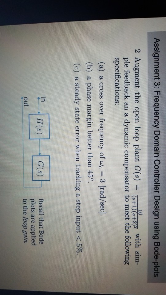 Assignment 3: Frequency Domain Controller Design using Bode-plots 10 2 Augment the open loop plant G() +27 with sim ple feedback an a dynamic compensator to meet the following specifications: (a) a cross over frequency of w 3 [rad/sec). (b) a phase margin better than 45o (c) a steady state error when tracking a step input < 5%. in H(s) G(s) Recall that Bode plots are applied to the loop gain. out