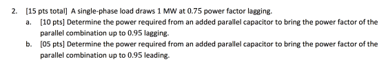 2. [15 pts total] A single-phase load draws 1 MW at 0.75 power factor lagging. a. [10 pts] Determine the power required from