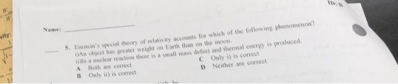 vity: Name: 5. Einsteins special theory of relativity accounts for which of the following phenomenon? i)An object has greater weight on Earth than on the moon. ii)In a nuclear reaction there is a small mass defect and thermal energy is produced. A Both are correct B only ii) is correct C Only i) is correct D Neither are correct