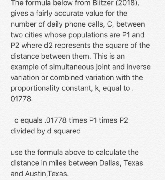 The formula below from Blitzer (2018) gives a fairly accurate value for the number of daily phone calls, C, between two cities whose populations are P1 and P2 where d2 represents the square of the distance between them. This is an example of simultaneous joint and inverse variation or combined variation with the proportionality constant, k, equal to 01778 c equals .01778 times P1 times P2 divided by d squared use the formula above to calculate the distance in miles between Dallas, Texas and Austin,Texas.