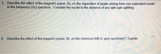 3. Describe the effect of the magnets power, Bo, on the separation of peaks arising from non-equivalent nuclei in the frequency (Hz) spectrum. Consider the nuclei in the absence of any spin-spin splitting 4. Describe the effect of the magnets power, Bo, on the chemical shift (8; ppm spectrum)? Explain