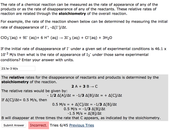 The rate of a chemical reaction can be measured as the rate of appearance of any of the products or as the rate of disappearance of any of the reactants. These relative rates of reaction are related through the stoichiometry of the overall reaction. For example, the rate of the reaction shown below can be determined by measuring the initial rate of disappearance of I, -A[I/At. Cl03-(aq) + 91. (aq)+ 6 H+ (aq) → 31.3 (aq) + Cl-(aq) + 3H20 If the initial rate of disappearance of I under a given set of experimental conditions is 46.1x 10-3 M/s then what is the rate of appearance of I3 under those same experimental conditions? Enter your answer with units 23.1e-3 M/s The relative rates for the disappearance of reactants and products is determined by the stoichiometry of the reaction. The relative rates would be given by: -1/2 Δ[A]/At =-1/3 Δ[B]/dt = + Δ[C]/At If Δ[C]/at= 0.5 M/s, then 0.5 M/s = + Δ[C]/At =-1/3 Δ[B]/At 0.5 M/s =-1/3 Δ[B]/At B will disappear at three times the rate that C appears, as indicated by the stoichiometry. Submit Answer Incorrect. Tries 6/45 Previous Tries