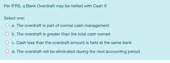 Per IFRS, a Bank Overdraft may be netted with Cash if: Select one: O a. The overdraft is part of normal cash management O b.