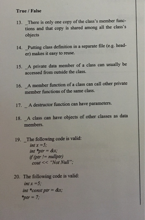 True /False 13. _There is only one copy of the classs member func- tions and that copy is shared among all the classs objects 14. Putting class definition in a separate file (e-g. head- er) makes it easy to reuse. 15. _A private data member of a class can usually be accessed from outside the class. 16. A member function of a class can call other private member functions of the same class. 17. _A destructor function can have parameters. 18. _A class can have objects of other classes as data members. 19. The following code is valid: int x-5 f (ptr!- mullptr) cout<<Not Null 20. The following code is valid: int x-5 int *const ptr = &x; pir 7