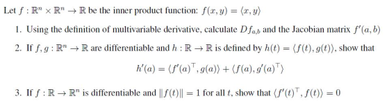 Let f : Rn × Rn → R be the inner product function: f(r,y)-(2,3) 1. Using the definition of multivariable derivative, calculate D fab and the Jacobian matrix f(a, b) 2. If f, g : Rn → R are differentiable and h : R → R is defined by h(t)-(f(t), g(t)), show that 3. If f : R → Rn is differentiable and Ilf(t)ll = 1 for all t, show that(f,(t)T,f(t))-0