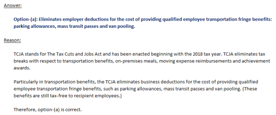 Option-(a): Eliminates employer deductions for the cost of providing qualified employee transportation fringe benefits: parking allowances, mass transit passes and van pooling. Reason: TCJA stands for The Tax Cuts and Jobs Act and has been enacted beginning with the 2018 tax year. TCJA eliminates tax breaks with respect to transportation benefits, on-premises meals, moving expense reimbursements and achievement awards Particularly in transportation benefits, the TCJA eliminates business deductions for the cost of providing qualified employee transportation fringe benefits, such as parking allowances, mass transit passes and van pooling. (These benefits are still tax-free to recipient employees.) Therefore, option-(a) is correct.