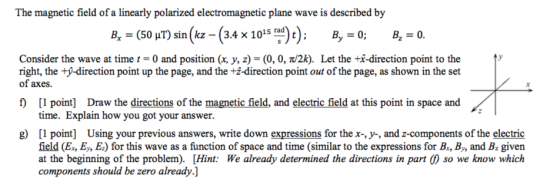 The magnetic field of a linearly polarized electromagnetic plane wave is described by B.-(50 T) sin(kz-(3.4x1015 rad)); By-0; B.-0. 2 Consider the wave at time t = 0 and position (x, y, z) = (0, 0, ?/2k). Let the +x-direction point to the right, the +y-direction point up the page, and the 12-direction point out of the page, as shown in the set of axes f [I point] Draw the directions of the magnetic field, and electric field at this point in space and time. Explain how you got your answer. g point] Using your previous answers, write down expressions for the x-, y-, and z-components of the electric field (E., E,, E) for this wave as a function of space and time (similar to the expressions for Br, Bs and Bz given at the beginning of the problem). [Hint: We already determined the directions in part () so we know which components should be zero already.]