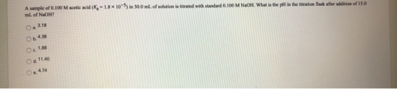 A sample of 0.100 M acetic acid (K, - 18*10*5) in 300 ml. of solution is titrated with standard 0.100 M NaOH. What is the pH