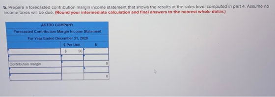 5. Prepare a forecasted contribution margin income statement that shows the results at the sales level computed in part 4. As