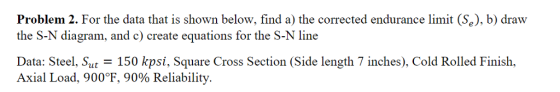 Problem 2. For the data that is shown below, find a) the corrected endurance limit (Se), b) draw the S-N diagram, and c) create equations for the S-N line Data: Steel, Sut-150 kpsi, Square Cross Section (side length 7 inches), Cold Rolled Finish. Axial Load, 900°F, 90% Reliability.
