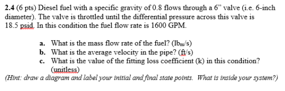 2.4 (6 pts) Diesel fuel with a specific gravity of 0.8 flows through a 6 valve (i.e. 6-inch diameter). The valve is throttled until the differential pressure across this valve is 18.5 psid, In this condition the fuel flow rate is 1600 GPM. a. What is the mass flow rate of the fuel? (Ib/s) b. What is the average velocity in the pipe? (ft/s) c. What is the value of the fitting loss coefficient (k) in this condition? (unitless) Hint: draw a diagram and label your initial and final state points. What is inside your system?)