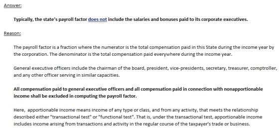 Answer: salaries and bonuses paid to its corporate executives. Reason: The payroll factor is a fraction where the numerator is the total compensation paid in this State during the income year by the corporation. The denominator is the total compensation paid everywhere during the income year General executive officers include the chairman of the board, president, vice-presidents, secretary, treasurer, comptroller, and any other officer serving in similar capacities. All compensation paid to general executive officers and all compensation paid in connection with nonapportionable income shall be excluded in computing the payroll factor. Here, apportionable income means income of any type or class, and from any activity, that meets the relationship described either transactional test or functional test. That is, under the transactional test, apportionable income includes income arising from transactions and activity in the regular course of the taxpayers trade or business.